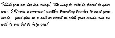 Text Box: Think you are too far away?  We may be able to travel to your area OR even recommend another traveling teacher to meet your needs.  Just give us a call or email us with your wants and we will do our bet to help you!